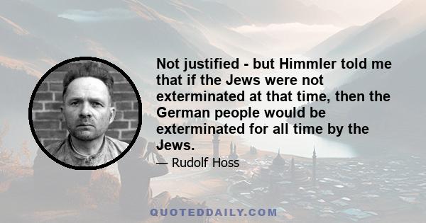 Not justified - but Himmler told me that if the Jews were not exterminated at that time, then the German people would be exterminated for all time by the Jews.