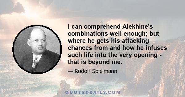 I can comprehend Alekhine's combinations well enough; but where he gets his attacking chances from and how he infuses such life into the very opening - that is beyond me.