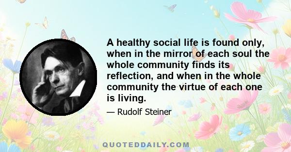 A healthy social life is found only, when in the mirror of each soul the whole community finds its reflection, and when in the whole community the virtue of each one is living.