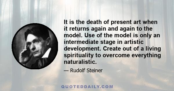 It is the death of present art when it returns again and again to the model. Use of the model is only an intermediate stage in artistic development. Create out of a living spirituality to overcome everything