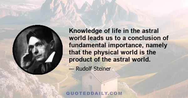 Knowledge of life in the astral world leads us to a conclusion of fundamental importance, namely that the physical world is the product of the astral world.