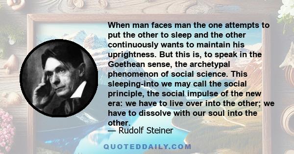 When man faces man the one attempts to put the other to sleep and the other continuously wants to maintain his uprightness. But this is, to speak in the Goethean sense, the archetypal phenomenon of social science. This