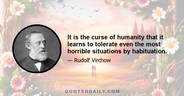 It is the curse of humanity that it learns to tolerate even the most horrible situations by habituation.