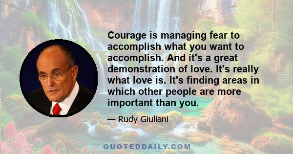 Courage is managing fear to accomplish what you want to accomplish. And it's a great demonstration of love. It's really what love is. It's finding areas in which other people are more important than you.