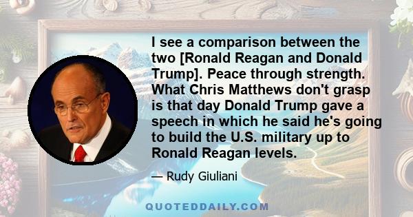 I see a comparison between the two [Ronald Reagan and Donald Trump]. Peace through strength. What Chris Matthews don't grasp is that day Donald Trump gave a speech in which he said he's going to build the U.S. military