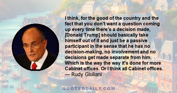 I think, for the good of the country and the fact that you don't want a question coming up every time there's a decision made, [Donald Trump] should basically take himself out of it and just be a passive participant in