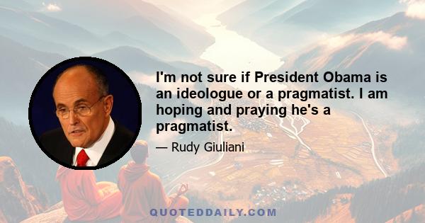 I'm not sure if President Obama is an ideologue or a pragmatist. I am hoping and praying he's a pragmatist.