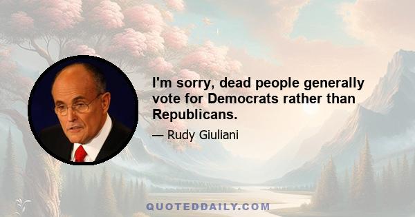 I'm sorry, dead people generally vote for Democrats rather than Republicans.