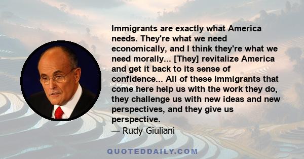 Immigrants are exactly what America needs. They're what we need economically, and I think they're what we need morally... [They] revitalize America and get it back to its sense of confidence... All of these immigrants