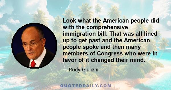 Look what the American people did with the comprehensive immigration bill. That was all lined up to get past and the American people spoke and then many members of Congress who were in favor of it changed their mind.