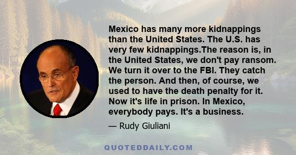 Mexico has many more kidnappings than the United States. The U.S. has very few kidnappings.The reason is, in the United States, we don't pay ransom. We turn it over to the FBI. They catch the person. And then, of