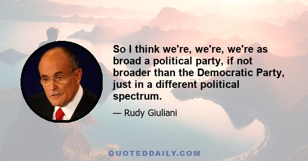 So I think we're, we're, we're as broad a political party, if not broader than the Democratic Party, just in a different political spectrum.