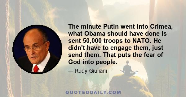 The minute Putin went into Crimea, what Obama should have done is sent 50,000 troops to NATO. He didn't have to engage them, just send them. That puts the fear of God into people.