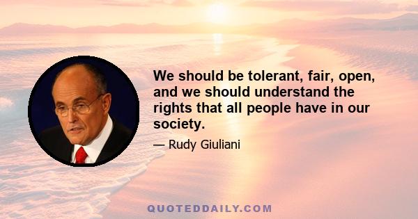 We should be tolerant, fair, open, and we should understand the rights that all people have in our society.