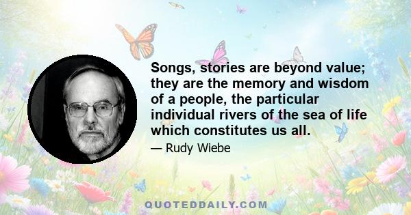 Songs, stories are beyond value; they are the memory and wisdom of a people, the particular individual rivers of the sea of life which constitutes us all.