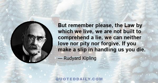 But remember please, the Law by which we live, we are not built to comprehend a lie, we can neither love nor pity nor forgive. If you make a slip in handling us you die.