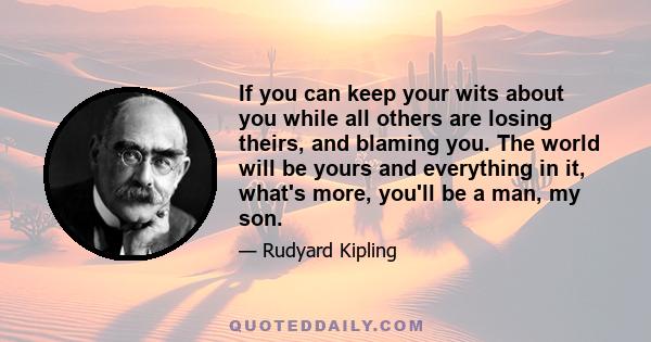 If you can keep your wits about you while all others are losing theirs, and blaming you. The world will be yours and everything in it, what's more, you'll be a man, my son.