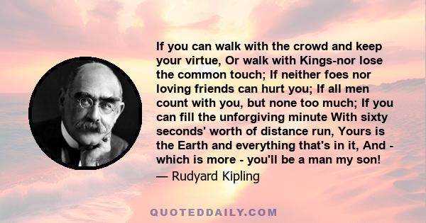 If you can walk with the crowd and keep your virtue, Or walk with Kings-nor lose the common touch; If neither foes nor loving friends can hurt you; If all men count with you, but none too much; If you can fill the