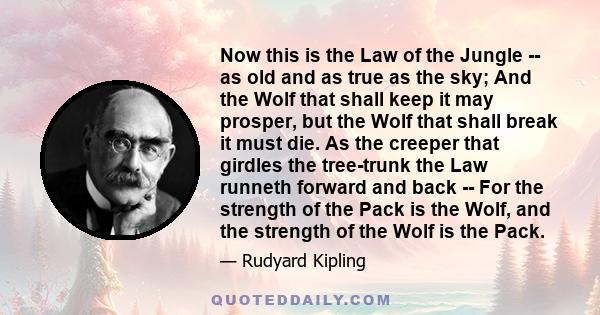 Now this is the Law of the Jungle -- as old and as true as the sky; And the Wolf that shall keep it may prosper, but the Wolf that shall break it must die. As the creeper that girdles the tree-trunk the Law runneth