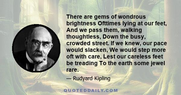 There are gems of wondrous brightness Ofttimes lying at our feet, And we pass them, walking thoughtless, Down the busy, crowded street. If we knew, our pace would slacken, We would step more oft with care, Lest our