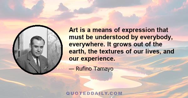 Art is a means of expression that must be understood by everybody, everywhere. It grows out of the earth, the textures of our lives, and our experience.