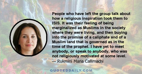 People who have left the group talk about how a religious inspiration took them to ISIS. It was their feeling of being marginalized as Muslims in the society where they were living, and then buying into the promise of a 