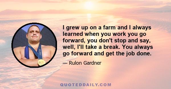 I grew up on a farm and I always learned when you work you go forward, you don't stop and say, well, I'll take a break. You always go forward and get the job done.