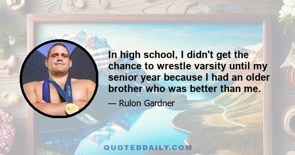 In high school, I didn't get the chance to wrestle varsity until my senior year because I had an older brother who was better than me.