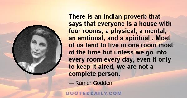 There is an Indian proverb that says that everyone is a house with four rooms, a physical, a mental, an emtional, and a spiritual . Most of us tend to live in one room most of the time but unless we go into every room