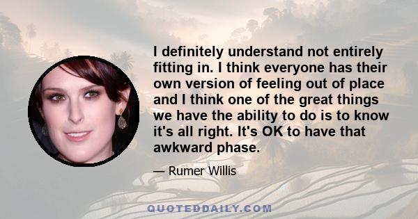 I definitely understand not entirely fitting in. I think everyone has their own version of feeling out of place and I think one of the great things we have the ability to do is to know it's all right. It's OK to have