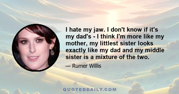 I hate my jaw. I don't know if it's my dad's - I think I'm more like my mother, my littlest sister looks exactly like my dad and my middle sister is a mixture of the two.