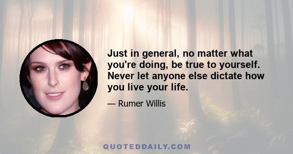 Just in general, no matter what you're doing, be true to yourself. Never let anyone else dictate how you live your life.