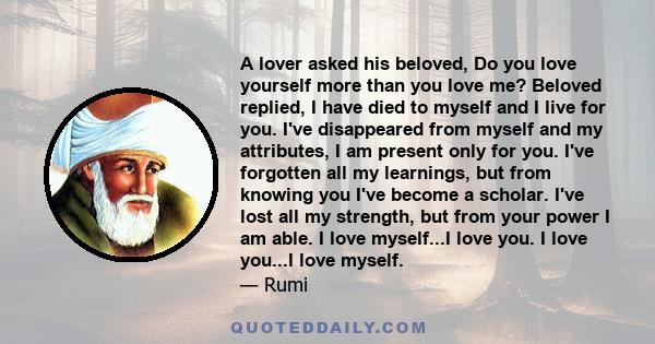 A lover asked his beloved, Do you love yourself more than you love me? Beloved replied, I have died to myself and I live for you. I've disappeared from myself and my attributes, I am present only for you. I've forgotten 