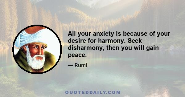 All your anxiety is because of your desire for harmony. Seek disharmony, then you will gain peace.