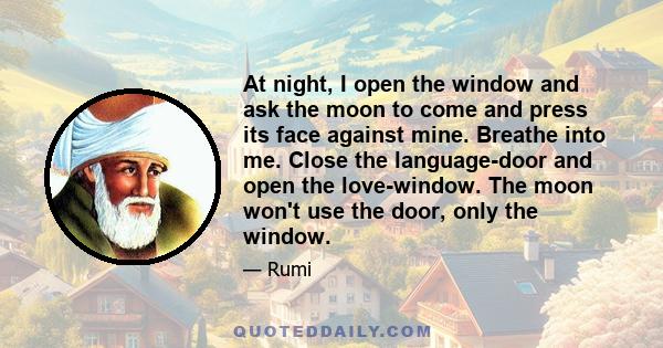 At night, I open the window and ask the moon to come and press its face against mine. Breathe into me. Close the language-door and open the love-window. The moon won't use the door, only the window.