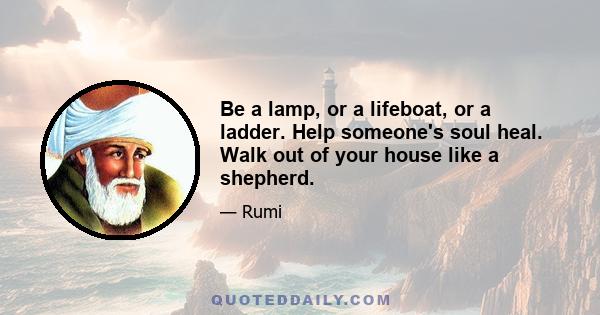 Be a lamp, or a lifeboat, or a ladder. Help someone's soul heal. Walk out of your house like a shepherd.