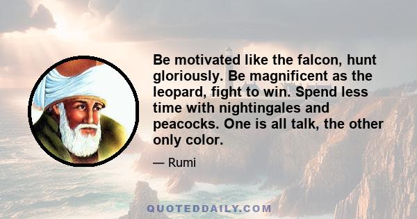 Be motivated like the falcon, hunt gloriously. Be magnificent as the leopard, fight to win. Spend less time with nightingales and peacocks. One is all talk, the other only color.