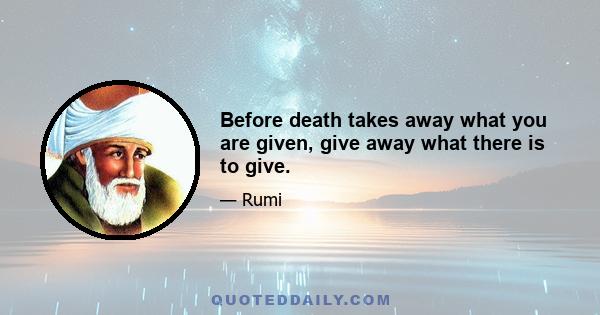 Before death takes away what you are given, give away what there is to give.