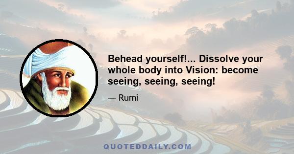 Behead yourself!... Dissolve your whole body into Vision: become seeing, seeing, seeing!