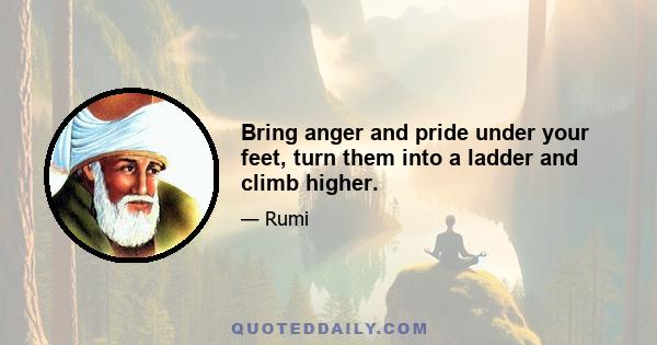 Bring anger and pride under your feet, turn them into a ladder and climb higher.