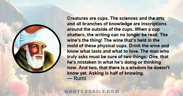 Creatures are cups. The sciences and the arts and all branches of knowledge are inscriptions around the outside of the cups. When a cup shatters, the writing can no longer be read. The wine's the thing! The wine that's