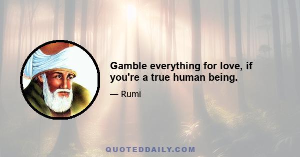 Gamble everything for love, if you're a true human being.