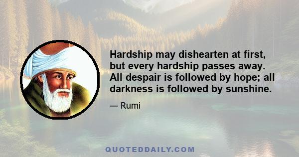 Hardship may dishearten at first, but every hardship passes away. All despair is followed by hope; all darkness is followed by sunshine.