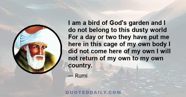 I am a bird of God's garden and I do not belong to this dusty world For a day or two they have put me here in this cage of my own body I did not come here of my own I will not return of my own to my own country.