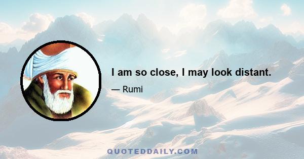 I am so close, I may look distant.
