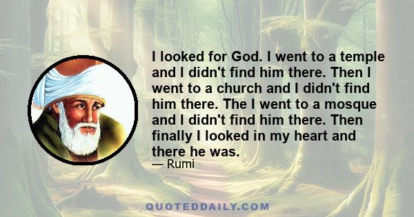 I looked for God. I went to a temple and I didn't find him there. Then I went to a church and I didn't find him there. The I went to a mosque and I didn't find him there. Then finally I looked in my heart and there he