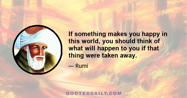 If something makes you happy in this world, you should think of what will happen to you if that thing were taken away.