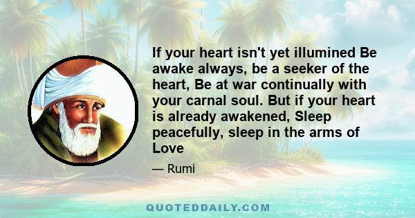 If your heart isn't yet illumined Be awake always, be a seeker of the heart, Be at war continually with your carnal soul. But if your heart is already awakened, Sleep peacefully, sleep in the arms of Love