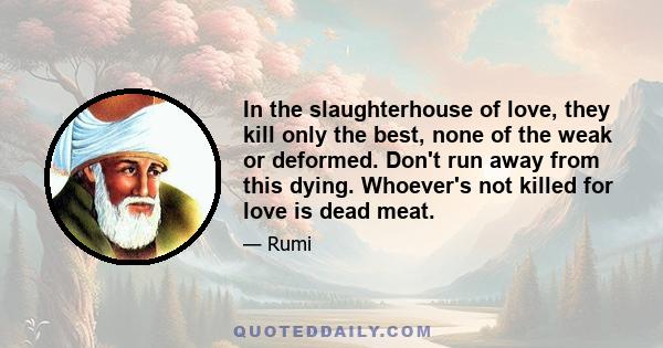 In the slaughterhouse of love, they kill only the best, none of the weak or deformed. Don't run away from this dying. Whoever's not killed for love is dead meat.