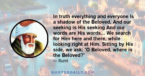 In truth everything and everyone Is a shadow of the Beloved, And our seeking is His seeking And our words are His words... We search for Him here and there, while looking right at Him. Sitting by His side, we ask: 'O